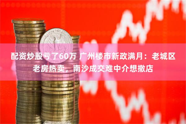 配资炒股亏了60万 广州楼市新政满月：老城区老房热卖，南沙成交难中介想撤店