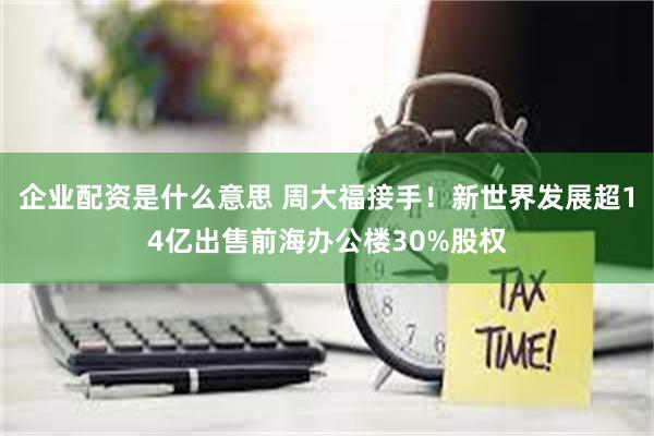 企业配资是什么意思 周大福接手！新世界发展超14亿出售前海办公楼30%股权