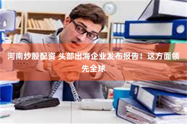 河南炒股配资 头部出海企业发布报告！这方面领先全球