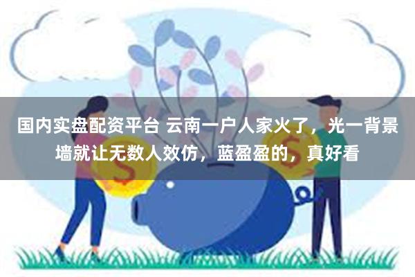 国内实盘配资平台 云南一户人家火了，光一背景墙就让无数人效仿，蓝盈盈的，真好看