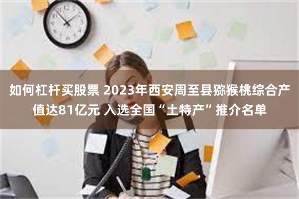 如何杠杆买股票 2023年西安周至县猕猴桃综合产值达81亿元 入选全国“土特产”推介名单