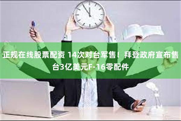 正规在线股票配资 14次对台军售！拜登政府宣布售台3亿美元F-16零配件