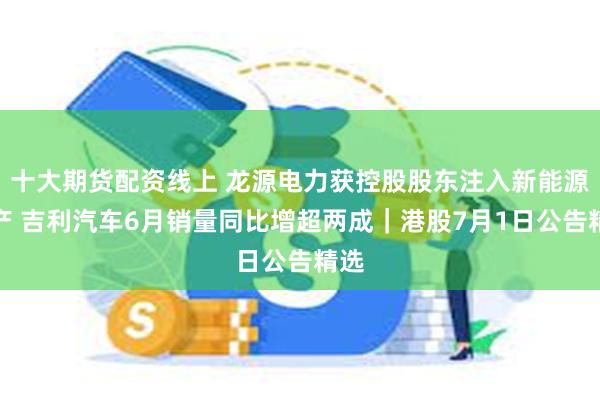 十大期货配资线上 龙源电力获控股股东注入新能源资产 吉利汽车6月销量同比增超两成｜港股7月1日公告精选