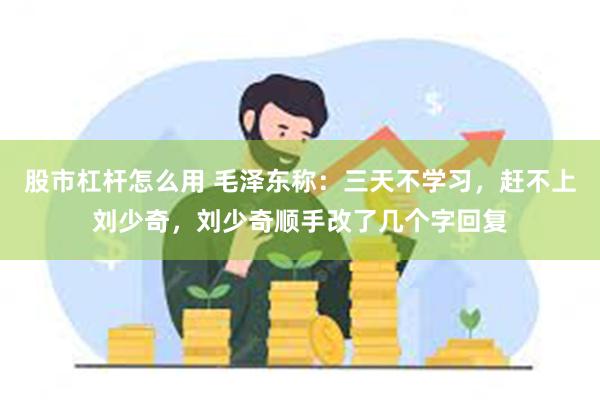 股市杠杆怎么用 毛泽东称：三天不学习，赶不上刘少奇，刘少奇顺手改了几个字回复