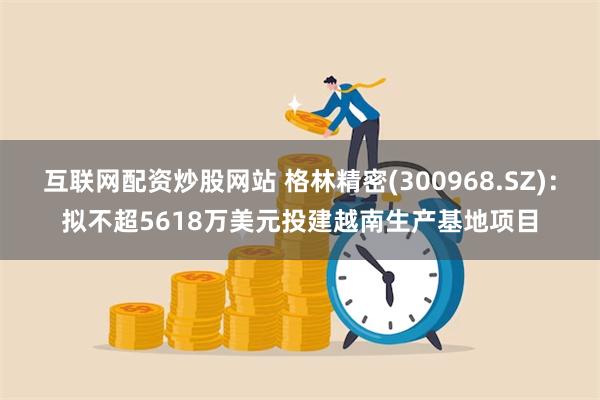 互联网配资炒股网站 格林精密(300968.SZ)：拟不超5618万美元投建越南生产基地项目