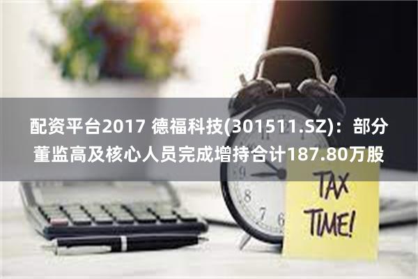 配资平台2017 德福科技(301511.SZ)：部分董监高及核心人员完成增持合计187.80万股