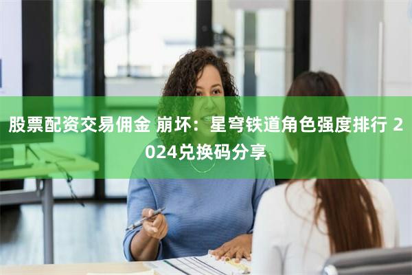 股票配资交易佣金 崩坏：星穹铁道角色强度排行 2024兑换码分享