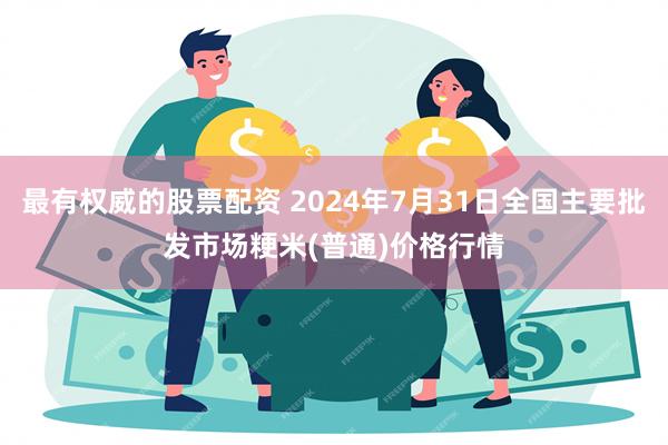 最有权威的股票配资 2024年7月31日全国主要批发市场粳米(普通)价格行情