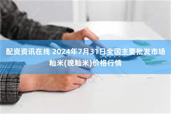 配资资讯在线 2024年7月31日全国主要批发市场籼米(晚籼米)价格行情