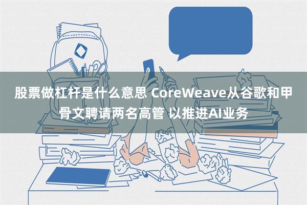 股票做杠杆是什么意思 CoreWeave从谷歌和甲骨文聘请两名高管 以推进AI业务