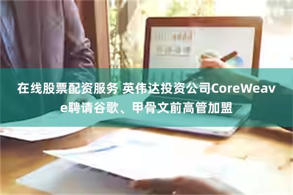 在线股票配资服务 英伟达投资公司CoreWeave聘请谷歌、甲骨文前高管加盟