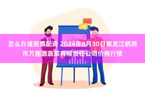 怎么办理股票配资 2024年8月30日黑龙江鹤岗市万圃源蔬菜有限责任公司价格行情