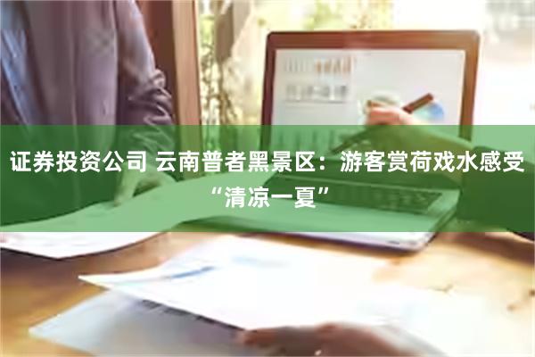 证券投资公司 云南普者黑景区：游客赏荷戏水感受“清凉一夏”