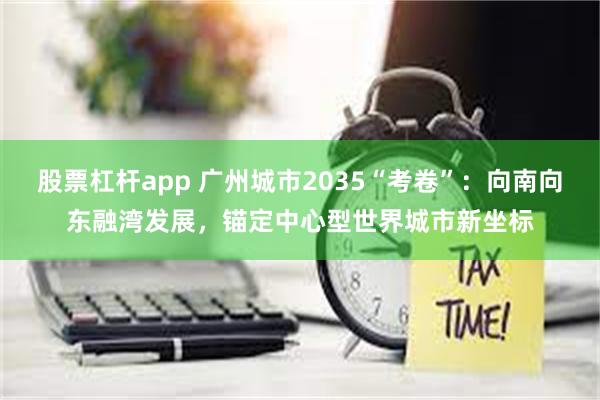 股票杠杆app 广州城市2035“考卷”：向南向东融湾发展，锚定中心型世界城市新坐标