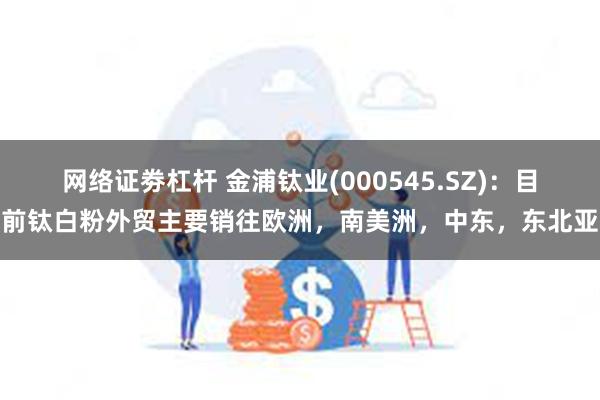 网络证劵杠杆 金浦钛业(000545.SZ)：目前钛白粉外贸主要销往欧洲，南美洲，中东，东北亚