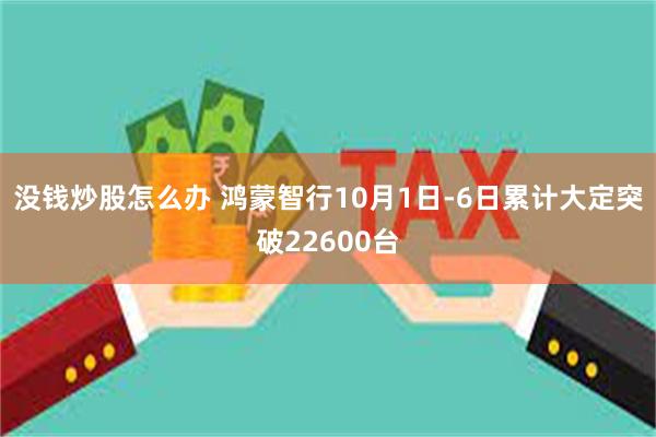 没钱炒股怎么办 鸿蒙智行10月1日-6日累计大定突破22600台