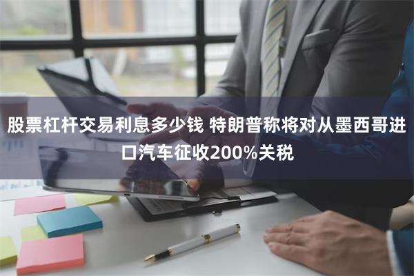 股票杠杆交易利息多少钱 特朗普称将对从墨西哥进口汽车征收200%关税