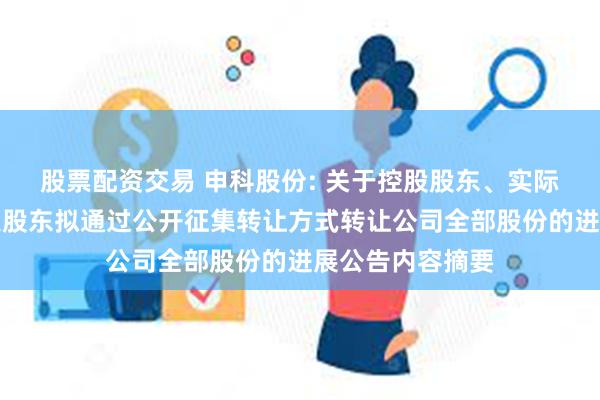 股票配资交易 申科股份: 关于控股股东、实际控制人与第二大股东拟通过公开征集转让方式转让公司全部股份的进展公告内容摘要