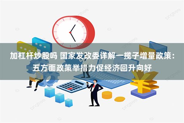 加杠杆炒股吗 国家发改委详解一揽子增量政策：五方面政策举措力促经济回升向好