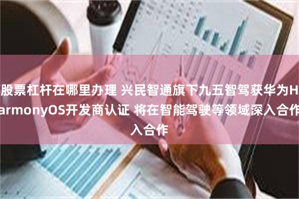 股票杠杆在哪里办理 兴民智通旗下九五智驾获华为HarmonyOS开发商认证 将在智能驾驶等领域深入合作