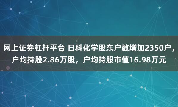 网上证劵杠杆平台 日科化学股东户数增加2350户，户均持股2.86万股，户均持股市值16.98万元