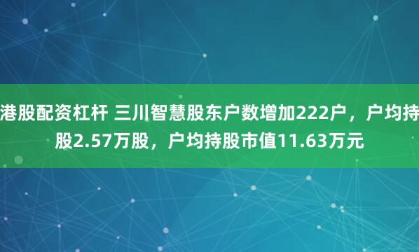 港股配资杠杆 三川智慧股东户数增加222户，户均持股2.57万股，户均持股市值11.63万元