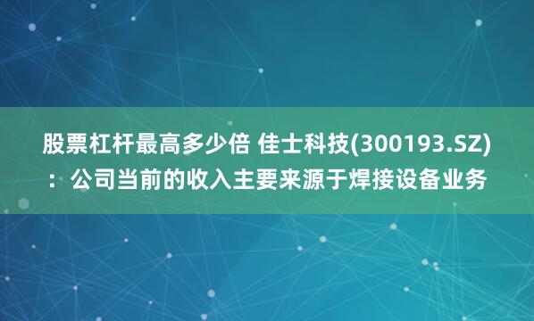 股票杠杆最高多少倍 佳士科技(300193.SZ)：公司当前的收入主要来源于焊接设备业务