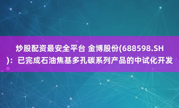 炒股配资最安全平台 金博股份(688598.SH)：已完成石油焦基多孔碳系列产品的中试化开发