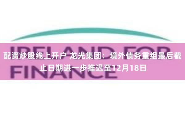 配资炒股线上开户 龙光集团：境外债务重组最后截止日期进一步推迟至12月18日