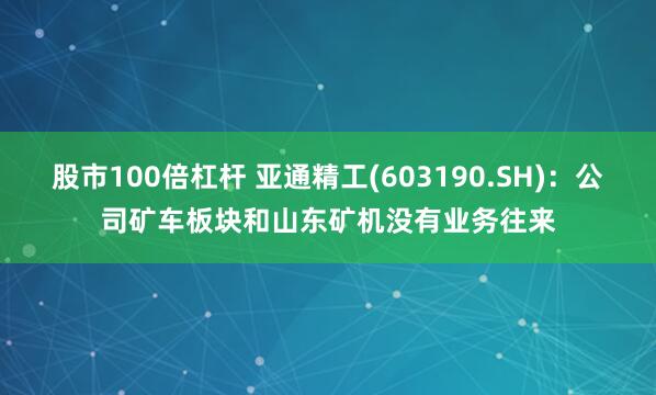 股市100倍杠杆 亚通精工(603190.SH)：公司矿车板块和山东矿机没有业务往来