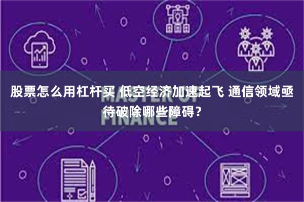 股票怎么用杠杆买 低空经济加速起飞 通信领域亟待破除哪些障碍？