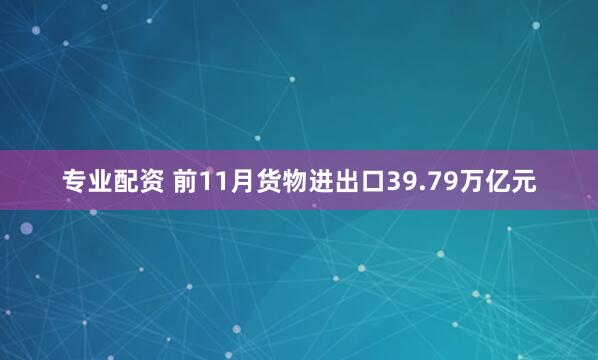 专业配资 前11月货物进出口39.79万亿元