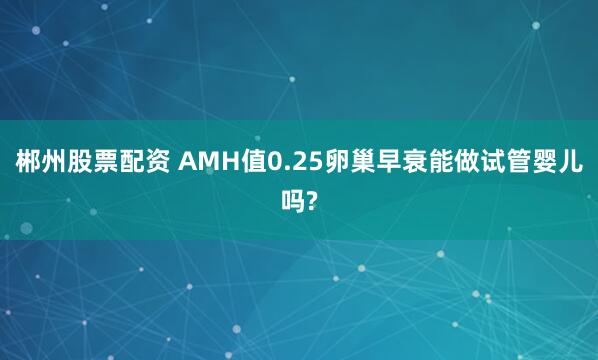 郴州股票配资 AMH值0.25卵巢早衰能做试管婴儿吗?