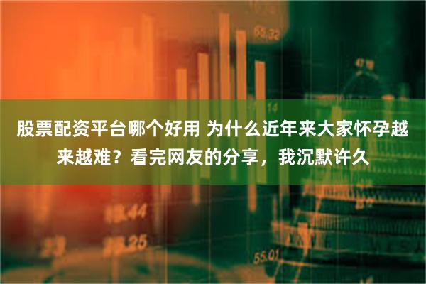 股票配资平台哪个好用 为什么近年来大家怀孕越来越难？看完网友的分享，我沉默许久