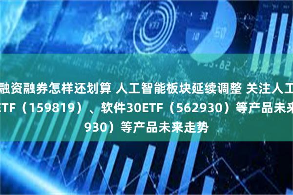 融资融券怎样还划算 人工智能板块延续调整 关注人工智能ETF（159819）、软件30ETF（562930）等产品未来走势