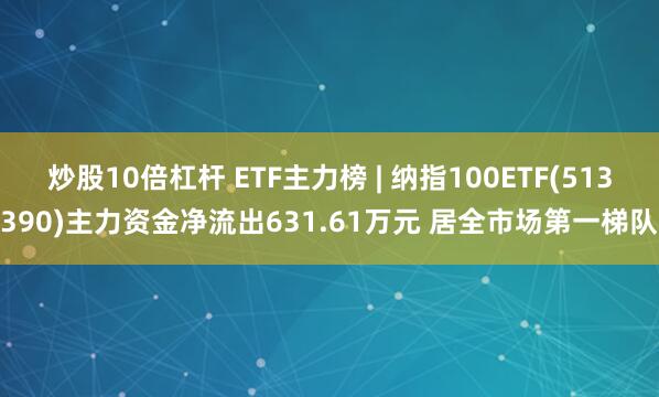 炒股10倍杠杆 ETF主力榜 | 纳指100ETF(513390)主力资金净流出631.61万元 居全市场第一梯队