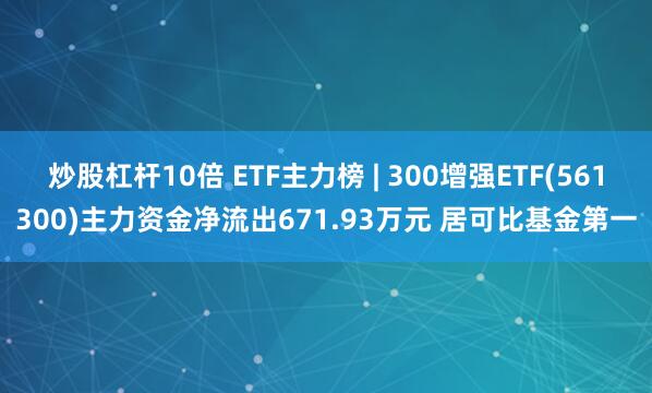 炒股杠杆10倍 ETF主力榜 | 300增强ETF(561300)主力资金净流出671.93万元 居可比基金第一