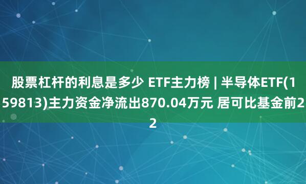 股票杠杆的利息是多少 ETF主力榜 | 半导体ETF(159813)主力资金净流出870.04万元 居可比基金前2