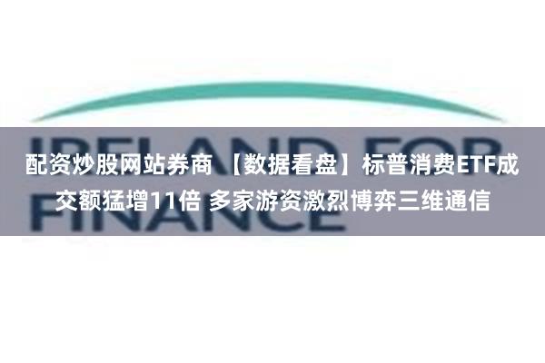 配资炒股网站券商 【数据看盘】标普消费ETF成交额猛增11倍 多家游资激烈博弈三维通信