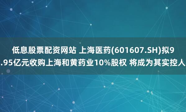 低息股票配资网站 上海医药(601607.SH)拟9.95亿元收购上海和黄药业10%股权 将成为其实控人