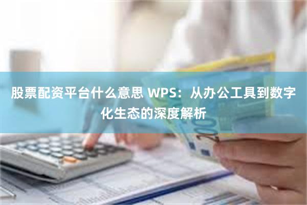 股票配资平台什么意思 WPS：从办公工具到数字化生态的深度解析