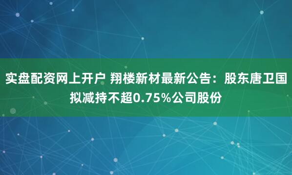 实盘配资网上开户 翔楼新材最新公告：股东唐卫国拟减持不超0.75%公司股份