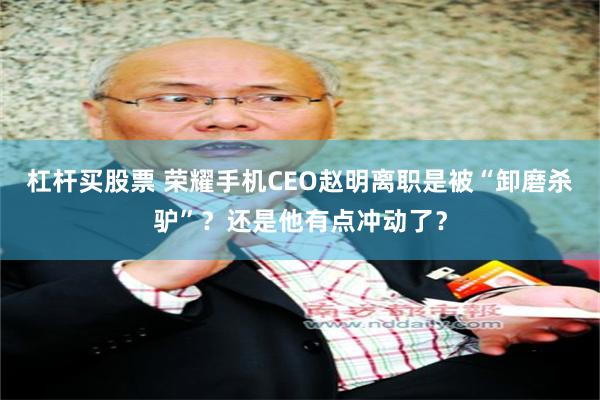 杠杆买股票 荣耀手机CEO赵明离职是被“卸磨杀驴”？还是他有点冲动了？