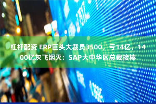 杠杆配资 ERP巨头大裁员3500，亏14亿，1400亿灰飞烟灭：SAP大中华区总裁接棒