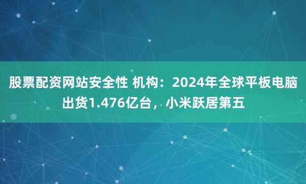 股票配资网站安全性 机构：2024年全球平板电脑出货1.476亿台，小米跃居第五