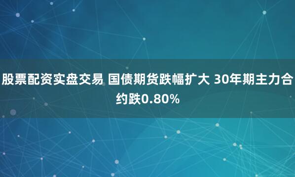 股票配资实盘交易 国债期货跌幅扩大 30年期主力合约跌0.80%