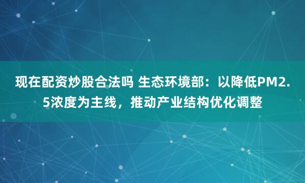 现在配资炒股合法吗 生态环境部：以降低PM2.5浓度为主线，推动产业结构优化调整