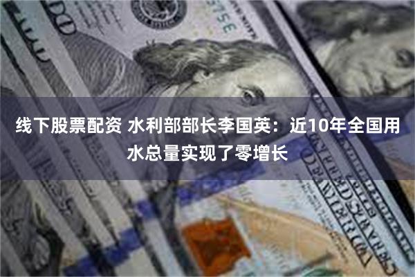 线下股票配资 水利部部长李国英：近10年全国用水总量实现了零增长